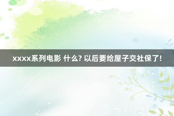 xxxx系列电影 什么? 以后要给屋子交社保了!