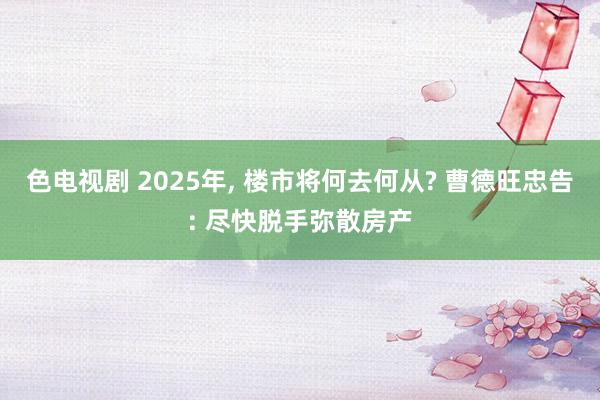 色电视剧 2025年， 楼市将何去何从? 曹德旺忠告: 尽快脱手弥散房产