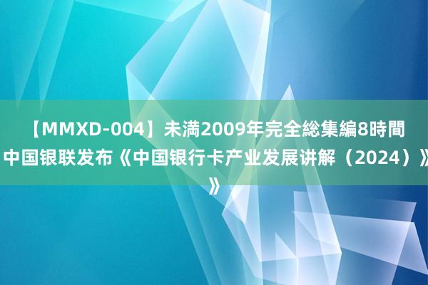 【MMXD-004】未満2009年完全総集編8時間 中国银联发布《中国银行卡产业发展讲解（2024）》