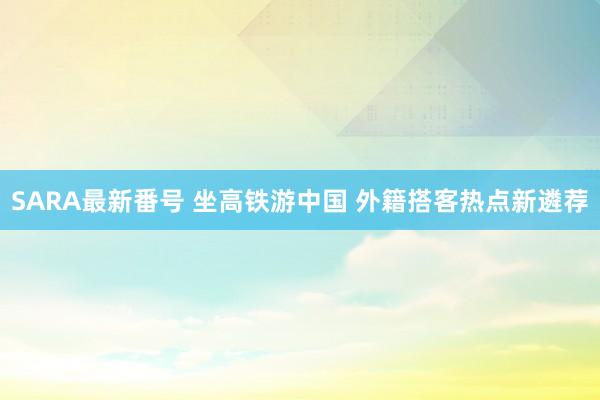 SARA最新番号 坐高铁游中国 外籍搭客热点新遴荐