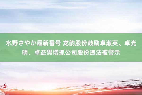 水野さやか最新番号 龙韵股份鼓励卓淑英、卓光明、卓益男增抓公司股份违法被警示