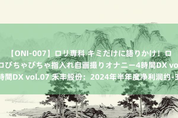 【ONI-007】ロリ専科 キミだけに語りかけ！ロリっ娘20人！オマ●コぴちゃぴちゃ指入れ自画撮りオナニー4時間DX vol.07 禾丰股份：2024年半年度净利润约-3405万元