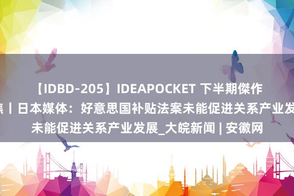 【IDBD-205】IDEAPOCKET 下半期傑作集2009 群众媒体聚焦丨日本媒体：好意思国补贴法案未能促进关系产业发展_大皖新闻 | 安徽网