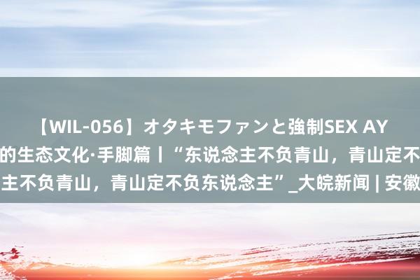 【WIL-056】オタキモファンと強制SEX AYA 随着总通告探寻古籍里的生态文化·手脚篇丨“东说念主不负青山，青山定不负东说念主”_大皖新闻 | 安徽网