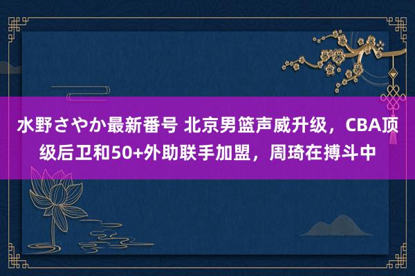 水野さやか最新番号 北京男篮声威升级，CBA顶级后卫和50+外助联手加盟，周琦在搏斗中