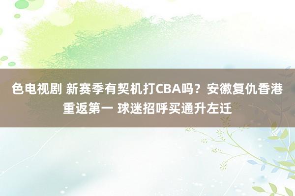 色电视剧 新赛季有契机打CBA吗？安徽复仇香港重返第一 球迷招呼买通升左迁