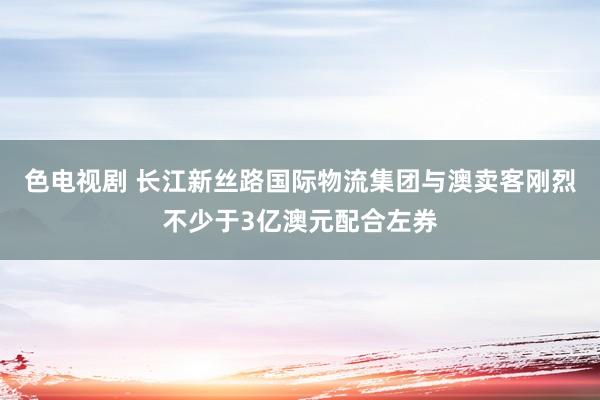 色电视剧 长江新丝路国际物流集团与澳卖客刚烈不少于3亿澳元配合左券