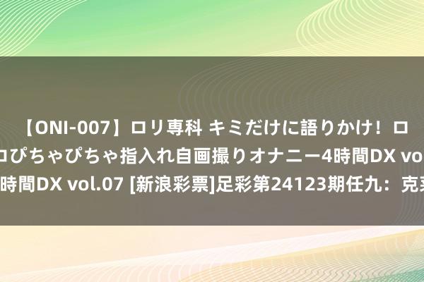 【ONI-007】ロリ専科 キミだけに語りかけ！ロリっ娘20人！オマ●コぴちゃぴちゃ指入れ自画撮りオナニー4時間DX vol.07 [新浪彩票]足彩第24123期任九：克莱蒙防平