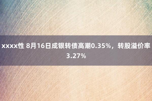 xxxx性 8月16日成银转债高潮0.35%，转股溢价率3.27%