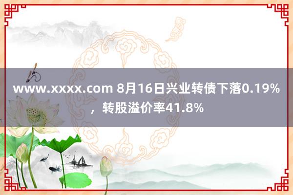 www.xxxx.com 8月16日兴业转债下落0.19%，转股溢价率41.8%