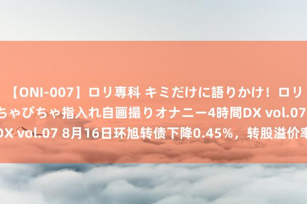 【ONI-007】ロリ専科 キミだけに語りかけ！ロリっ娘20人！オマ●コぴちゃぴちゃ指入れ自画撮りオナニー4時間DX vol.07 8月16日环旭转债下降0.45%，转股溢价率35.94%