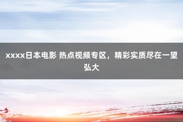 xxxx日本电影 热点视频专区，精彩实质尽在一望弘大