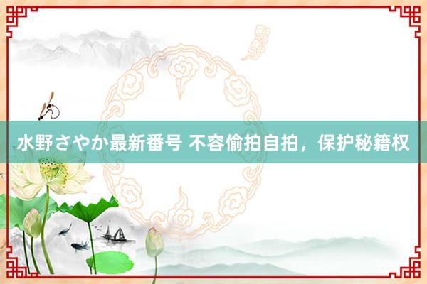 水野さやか最新番号 不容偷拍自拍，保护秘籍权