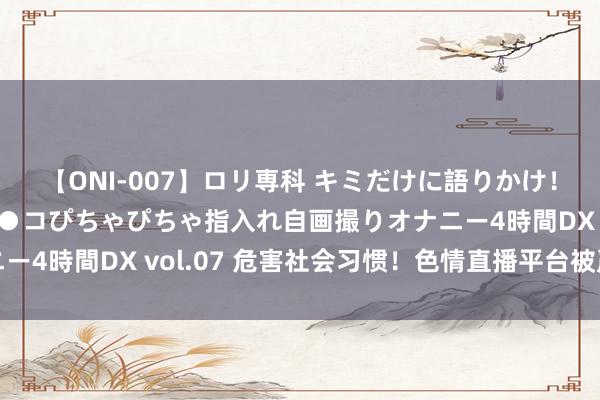 【ONI-007】ロリ専科 キミだけに語りかけ！ロリっ娘20人！オマ●コぴちゃぴちゃ指入れ自画撮りオナニー4時間DX vol.07 危害社会习惯！色情直播平台被严厉打击