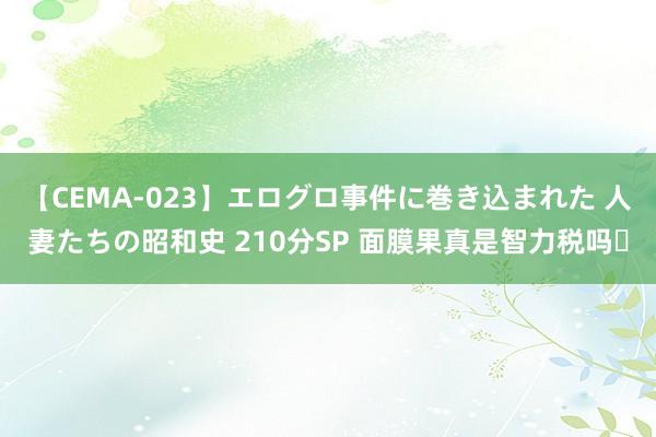 【CEMA-023】エログロ事件に巻き込まれた 人妻たちの昭和史 210分SP 面膜果真是智力税吗❓