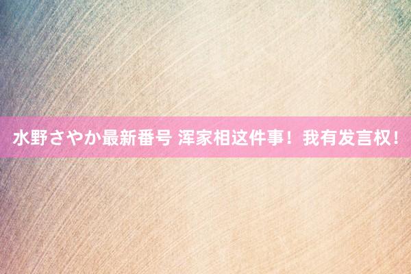 水野さやか最新番号 浑家相这件事！我有发言权！