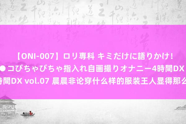 【ONI-007】ロリ専科 キミだけに語りかけ！ロリっ娘20人！オマ●コぴちゃぴちゃ指入れ自画撮りオナニー4時間DX vol.07 晨晨非论穿什么样的服装王人显得那么的迷东说念主