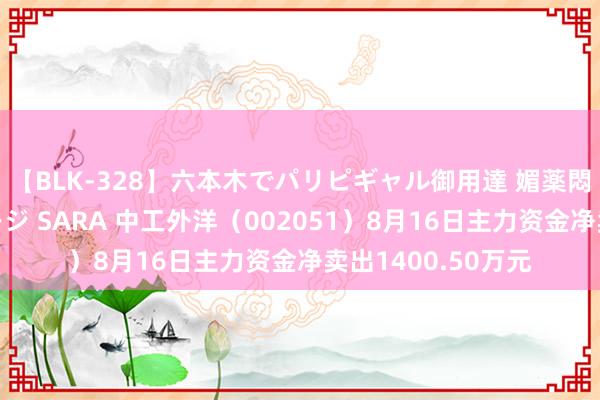 【BLK-328】六本木でパリピギャル御用達 媚薬悶絶オイルマッサージ SARA 中工外洋（002051）8月16日主力资金净卖出1400.50万元