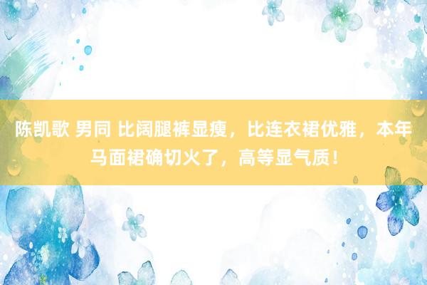 陈凯歌 男同 比阔腿裤显瘦，比连衣裙优雅，本年马面裙确切火了，高等显气质！