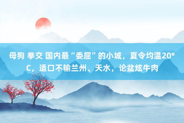 母狗 拳交 国内最“委屈”的小城，夏令均温20°C，适口不输兰州、天水，论盆炫牛肉