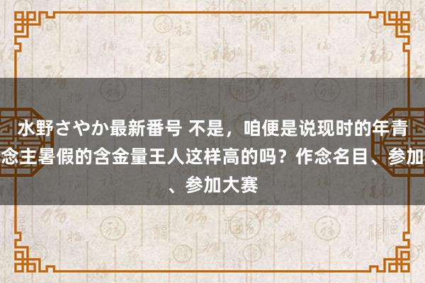 水野さやか最新番号 不是，咱便是说现时的年青东说念主暑假的含金量王人这样高的吗？作念名目、参加大赛