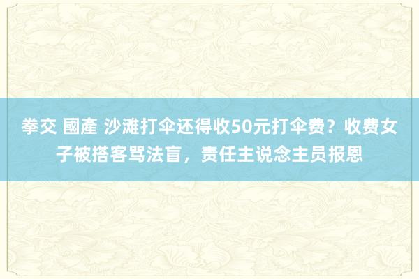 拳交 國產 沙滩打伞还得收50元打伞费？收费女子被搭客骂法盲，责任主说念主员报恩