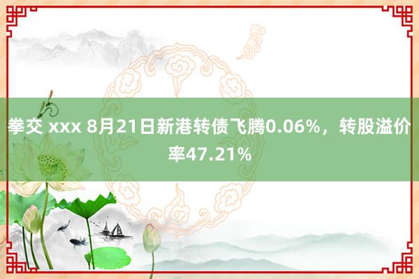 拳交 xxx 8月21日新港转债飞腾0.06%，转股溢价率47.21%