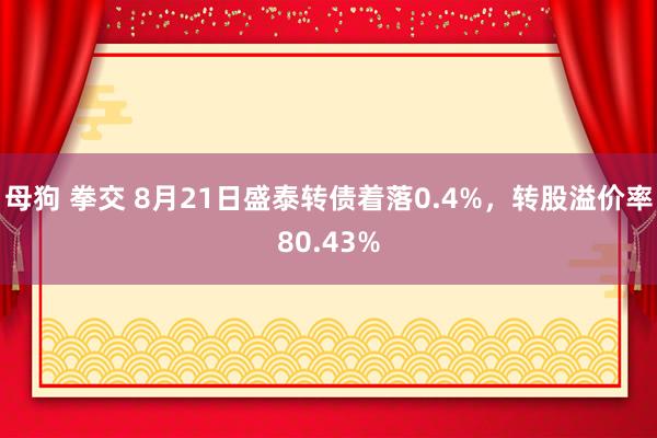 母狗 拳交 8月21日盛泰转债着落0.4%，转股溢价率80.43%