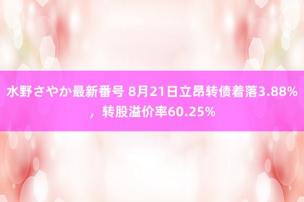 水野さやか最新番号 8月21日立昂转债着落3.88%，转股溢价率60.25%