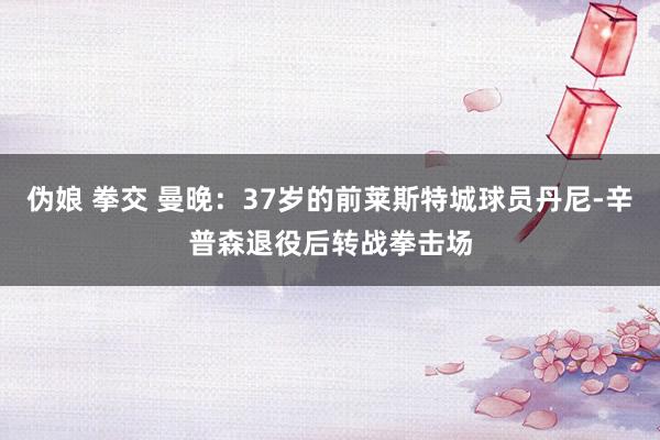 伪娘 拳交 曼晚：37岁的前莱斯特城球员丹尼-辛普森退役后转战拳击场