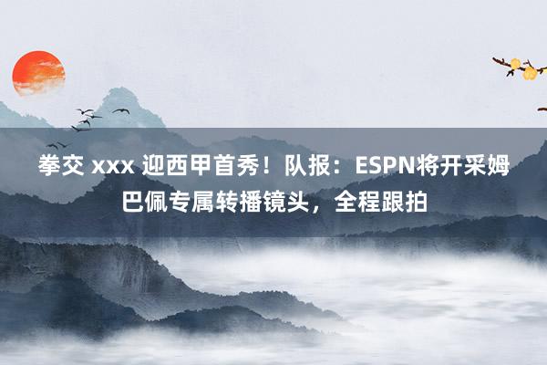 拳交 xxx 迎西甲首秀！队报：ESPN将开采姆巴佩专属转播镜头，全程跟拍