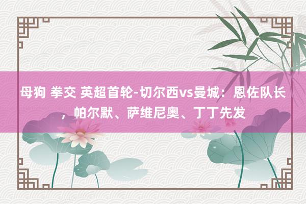 母狗 拳交 英超首轮-切尔西vs曼城：恩佐队长，帕尔默、萨维尼奥、丁丁先发