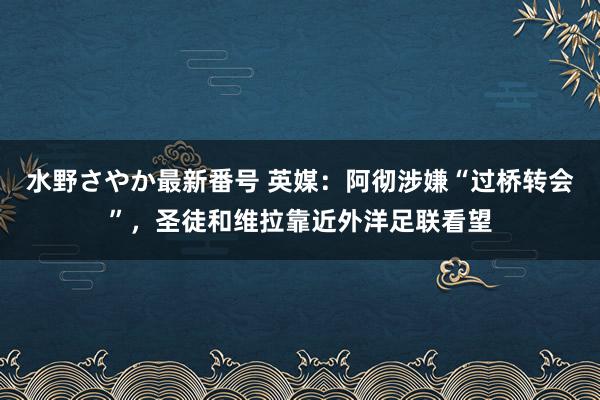 水野さやか最新番号 英媒：阿彻涉嫌“过桥转会”，圣徒和维拉靠近外洋足联看望