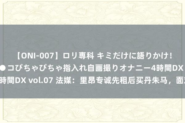 【ONI-007】ロリ専科 キミだけに語りかけ！ロリっ娘20人！オマ●コぴちゃぴちゃ指入れ自画撮りオナニー4時間DX vol.07 法媒：里昂专诚先租后买丹朱马，面对里尔的竞争