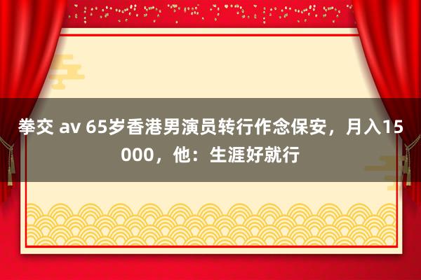 拳交 av 65岁香港男演员转行作念保安，月入15000，他：生涯好就行