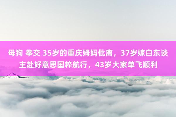 母狗 拳交 35岁的重庆姆妈仳离，37岁嫁白东谈主赴好意思国粹航行，43岁大家单飞顺利