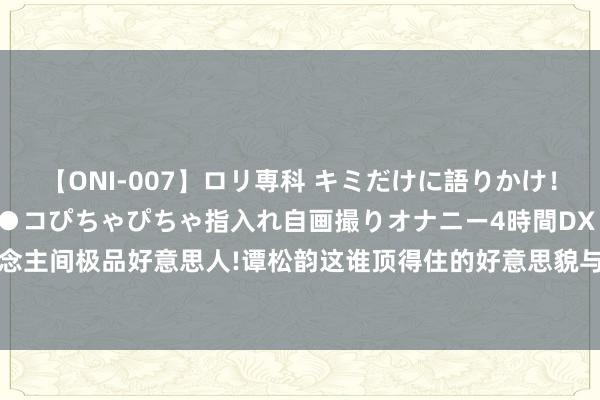 【ONI-007】ロリ専科 キミだけに語りかけ！ロリっ娘20人！オマ●コぴちゃぴちゃ指入れ自画撮りオナニー4時間DX vol.07 东说念主间极品好意思人!谭松韵这谁顶得住的好意思貌与才华，让大王人东说念主为之倾倒!