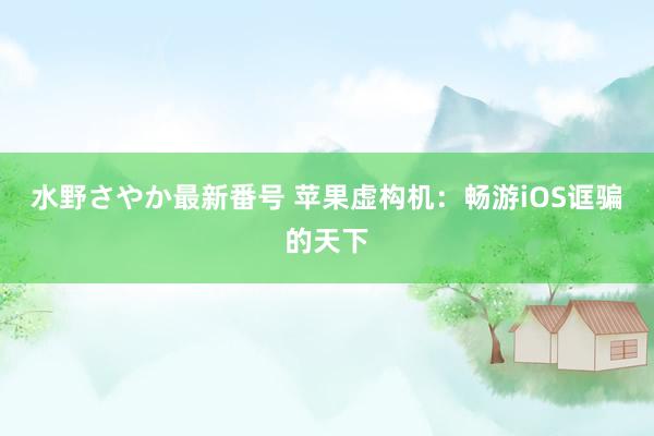 水野さやか最新番号 苹果虚构机：畅游iOS诓骗的天下