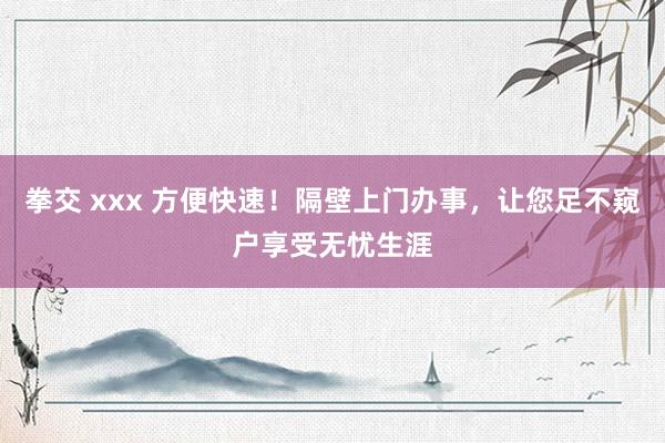 拳交 xxx 方便快速！隔壁上门办事，让您足不窥户享受无忧生涯