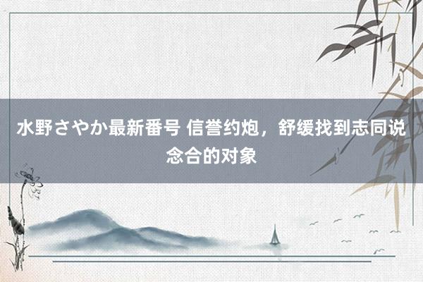 水野さやか最新番号 信誉约炮，舒缓找到志同说念合的对象