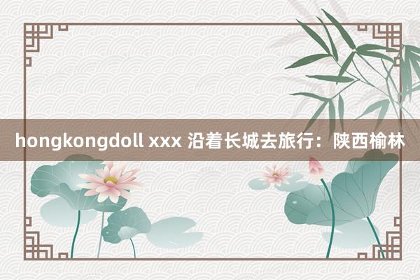 hongkongdoll xxx 沿着长城去旅行：陕西榆林