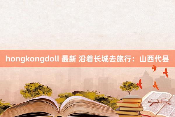 hongkongdoll 最新 沿着长城去旅行：山西代县