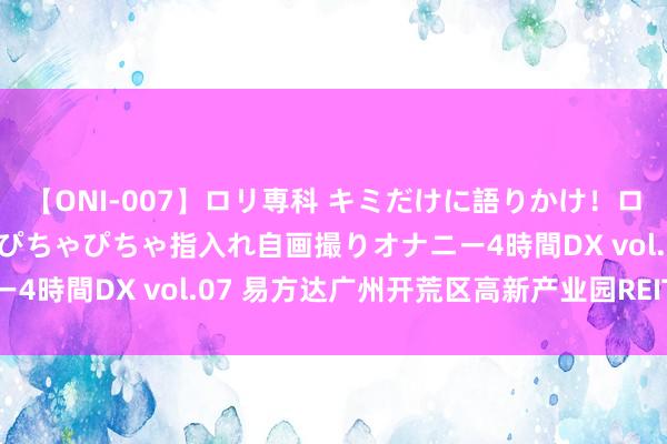 【ONI-007】ロリ専科 キミだけに語りかけ！ロリっ娘20人！オマ●コぴちゃぴちゃ指入れ自画撮りオナニー4時間DX vol.07 易方达广州开荒区高新产业园REIT刊行