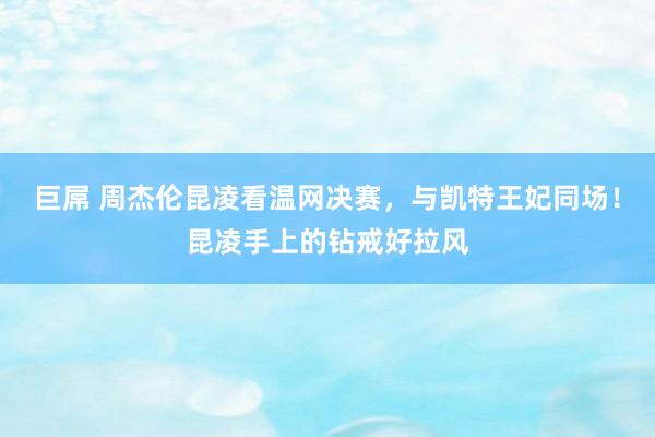 巨屌 周杰伦昆凌看温网决赛，与凯特王妃同场！昆凌手上的钻戒好拉风