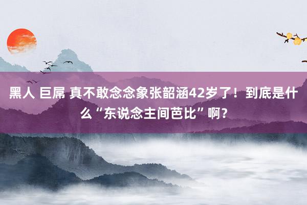 黑人 巨屌 真不敢念念象张韶涵42岁了！到底是什么“东说念主间芭比”啊？