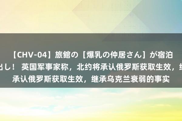 【CHV-04】旅館の［爆乳の仲居さん］が宿泊客に輪姦されナマ中出し！ 英国军事家称，北约将承认俄罗斯获取生效，继承乌克兰衰弱的事实