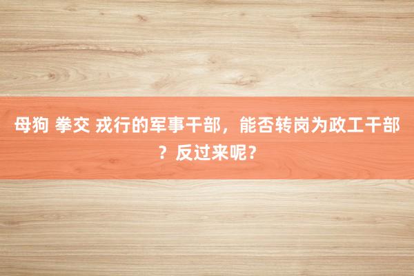 母狗 拳交 戎行的军事干部，能否转岗为政工干部？反过来呢？