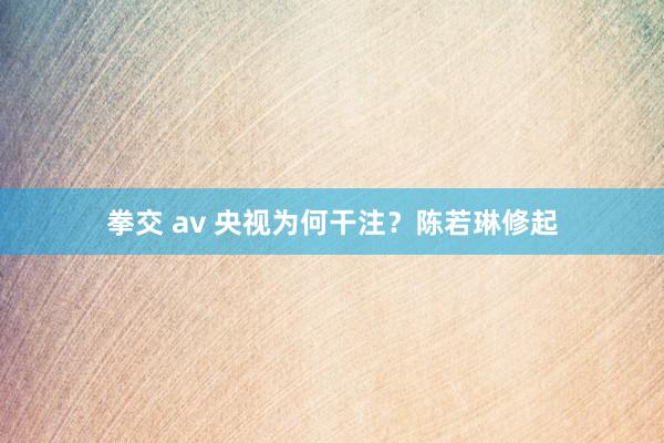 拳交 av 央视为何干注？陈若琳修起