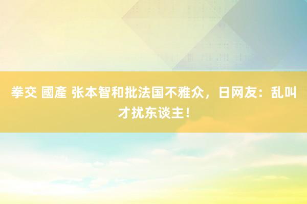 拳交 國產 张本智和批法国不雅众，日网友：乱叫才扰东谈主！