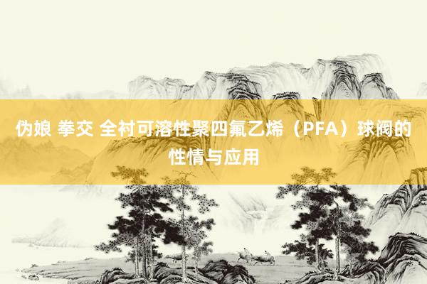 伪娘 拳交 全衬可溶性聚四氟乙烯（PFA）球阀的性情与应用